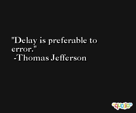 Delay is preferable to error. -Thomas Jefferson