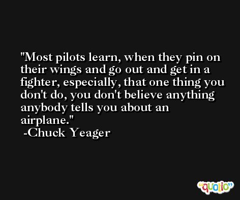 Most pilots learn, when they pin on their wings and go out and get in a fighter, especially, that one thing you don't do, you don't believe anything anybody tells you about an airplane. -Chuck Yeager