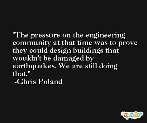 The pressure on the engineering community at that time was to prove they could design buildings that wouldn't be damaged by earthquakes. We are still doing that. -Chris Poland