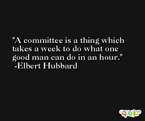 A committee is a thing which takes a week to do what one good man can do in an hour. -Elbert Hubbard