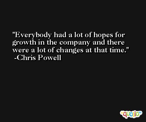 Everybody had a lot of hopes for growth in the company and there were a lot of changes at that time. -Chris Powell