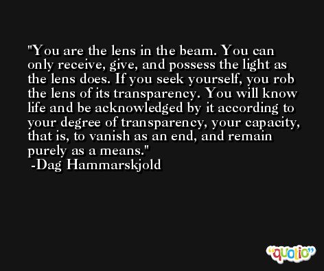 You are the lens in the beam. You can only receive, give, and possess the light as the lens does. If you seek yourself, you rob the lens of its transparency. You will know life and be acknowledged by it according to your degree of transparency, your capacity, that is, to vanish as an end, and remain purely as a means. -Dag Hammarskjold