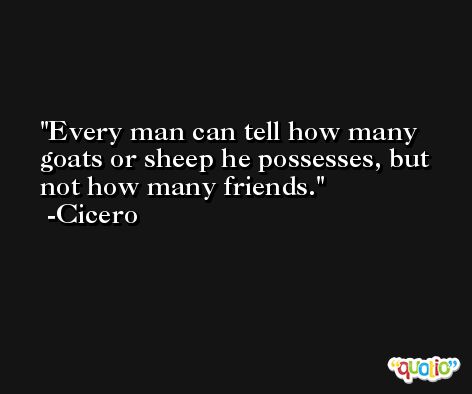 Every man can tell how many goats or sheep he possesses, but not how many friends. -Cicero