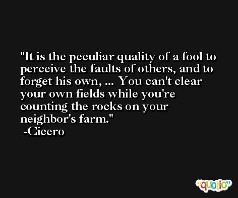 It is the peculiar quality of a fool to perceive the faults of others, and to forget his own, ... You can't clear your own fields while you're counting the rocks on your neighbor's farm. -Cicero