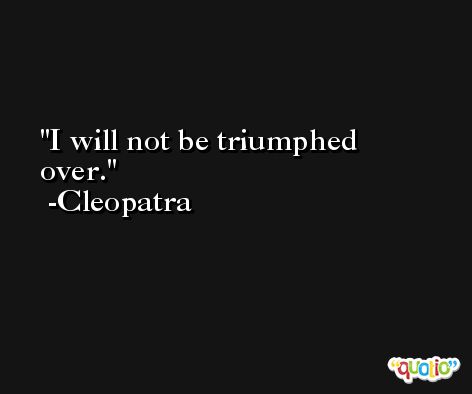 I will not be triumphed over. -Cleopatra