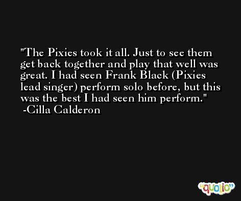 The Pixies took it all. Just to see them get back together and play that well was great. I had seen Frank Black (Pixies lead singer) perform solo before, but this was the best I had seen him perform. -Cilla Calderon