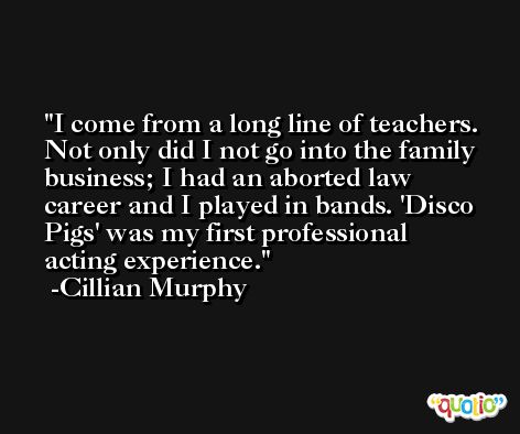 I come from a long line of teachers. Not only did I not go into the family business; I had an aborted law career and I played in bands. 'Disco Pigs' was my first professional acting experience. -Cillian Murphy