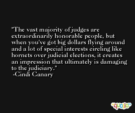 The vast majority of judges are extraordinarily honorable people, but when you've got big dollars flying around and a lot of special interests circling like hornets over judicial elections, it creates an impression that ultimately is damaging to the judiciary. -Cindi Canary
