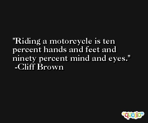 Riding a motorcycle is ten percent hands and feet and ninety percent mind and eyes. -Cliff Brown