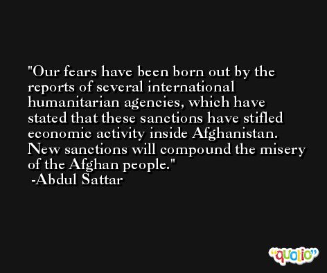 Our fears have been born out by the reports of several international humanitarian agencies, which have stated that these sanctions have stifled economic activity inside Afghanistan. New sanctions will compound the misery of the Afghan people. -Abdul Sattar