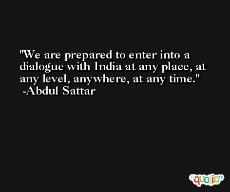We are prepared to enter into a dialogue with India at any place, at any level, anywhere, at any time. -Abdul Sattar