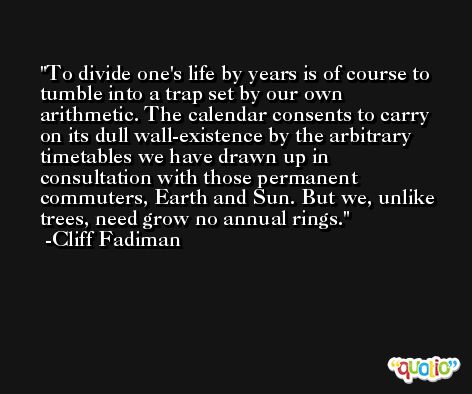 To divide one's life by years is of course to tumble into a trap set by our own arithmetic. The calendar consents to carry on its dull wall-existence by the arbitrary timetables we have drawn up in consultation with those permanent commuters, Earth and Sun. But we, unlike trees, need grow no annual rings. -Cliff Fadiman
