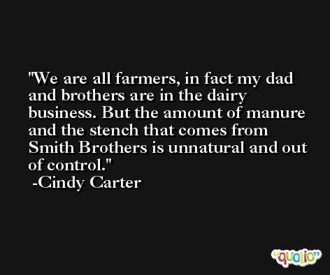 We are all farmers, in fact my dad and brothers are in the dairy business. But the amount of manure and the stench that comes from Smith Brothers is unnatural and out of control. -Cindy Carter