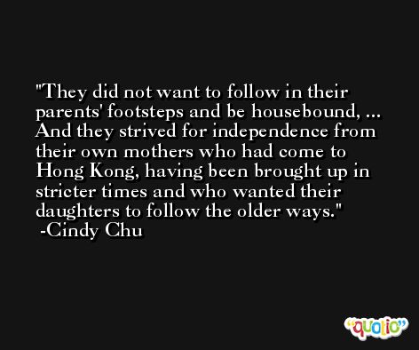 They did not want to follow in their parents' footsteps and be housebound, ... And they strived for independence from their own mothers who had come to Hong Kong, having been brought up in stricter times and who wanted their daughters to follow the older ways. -Cindy Chu