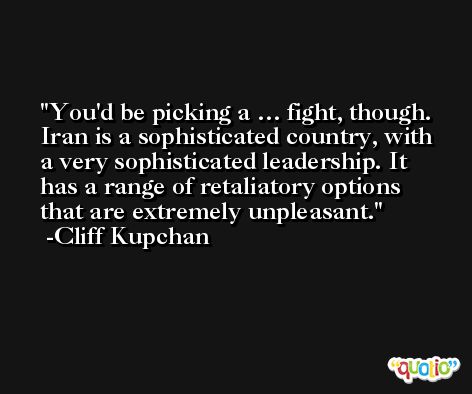 You'd be picking a … fight, though. Iran is a sophisticated country, with a very sophisticated leadership. It has a range of retaliatory options that are extremely unpleasant. -Cliff Kupchan