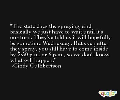 The state does the spraying, and basically we just have to wait until it's our turn. They've told us it will hopefully be sometime Wednesday. But even after they spray, you still have to come inside by 5:30 p.m. or 6 p.m., so we don't know what will happen. -Cindy Cuthbertson