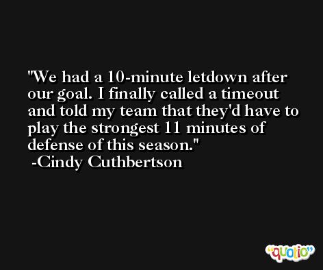 We had a 10-minute letdown after our goal. I finally called a timeout and told my team that they'd have to play the strongest 11 minutes of defense of this season. -Cindy Cuthbertson