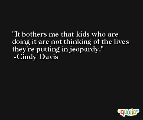 It bothers me that kids who are doing it are not thinking of the lives they're putting in jeopardy. -Cindy Davis
