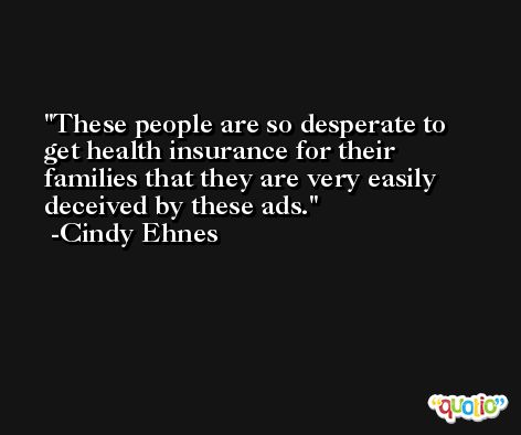 These people are so desperate to get health insurance for their families that they are very easily deceived by these ads. -Cindy Ehnes