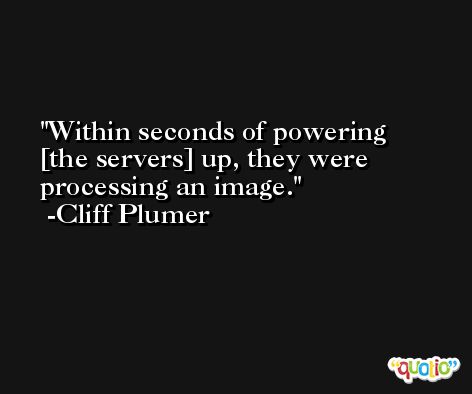 Within seconds of powering [the servers] up, they were processing an image. -Cliff Plumer