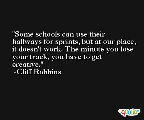 Some schools can use their hallways for sprints, but at our place, it doesn't work. The minute you lose your track, you have to get creative. -Cliff Robbins