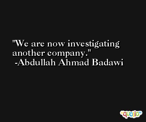 We are now investigating another company. -Abdullah Ahmad Badawi