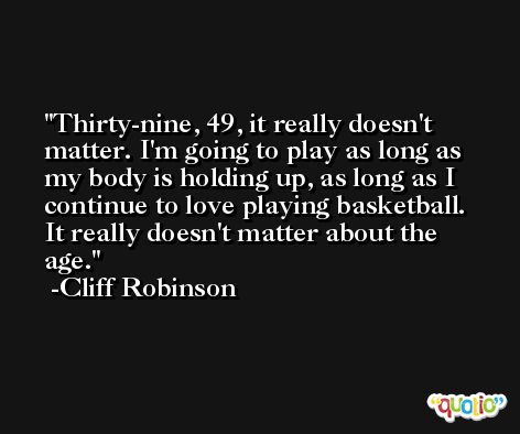 Thirty-nine, 49, it really doesn't matter. I'm going to play as long as my body is holding up, as long as I continue to love playing basketball. It really doesn't matter about the age. -Cliff Robinson
