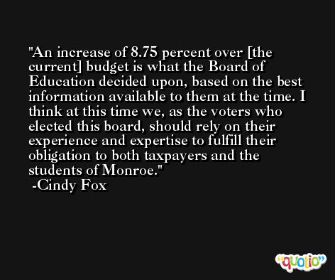 An increase of 8.75 percent over [the current] budget is what the Board of Education decided upon, based on the best information available to them at the time. I think at this time we, as the voters who elected this board, should rely on their experience and expertise to fulfill their obligation to both taxpayers and the students of Monroe. -Cindy Fox