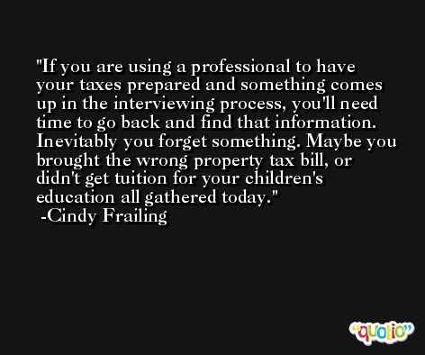 If you are using a professional to have your taxes prepared and something comes up in the interviewing process, you'll need time to go back and find that information. Inevitably you forget something. Maybe you brought the wrong property tax bill, or didn't get tuition for your children's education all gathered today. -Cindy Frailing