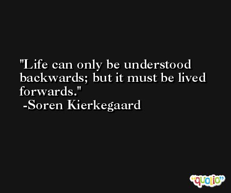 Life can only be understood backwards; but it must be lived forwards. -Soren Kierkegaard