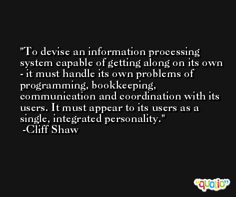 To devise an information processing system capable of getting along on its own - it must handle its own problems of programming, bookkeeping, communication and coordination with its users. It must appear to its users as a single, integrated personality. -Cliff Shaw
