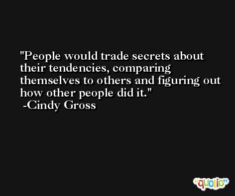 People would trade secrets about their tendencies, comparing themselves to others and figuring out how other people did it. -Cindy Gross