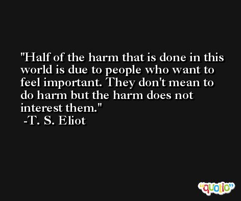 Half of the harm that is done in this world is due to people who want to feel important. They don't mean to do harm but the harm does not interest them. -T. S. Eliot