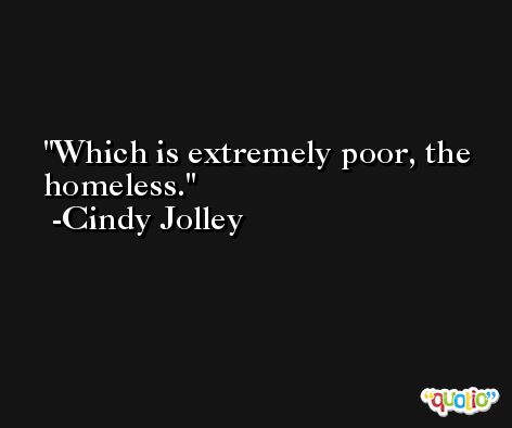 Which is extremely poor, the homeless. -Cindy Jolley