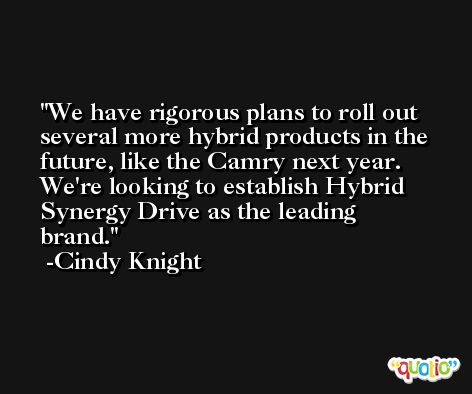We have rigorous plans to roll out several more hybrid products in the future, like the Camry next year. We're looking to establish Hybrid Synergy Drive as the leading brand. -Cindy Knight