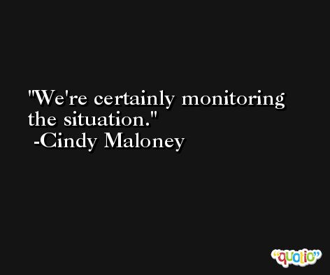We're certainly monitoring the situation. -Cindy Maloney