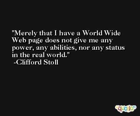 Merely that I have a World Wide Web page does not give me any power, any abilities, nor any status in the real world. -Clifford Stoll