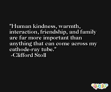 Human kindness, warmth, interaction, friendship, and family are far more important than anything that can come across my cathode-ray tube. -Clifford Stoll