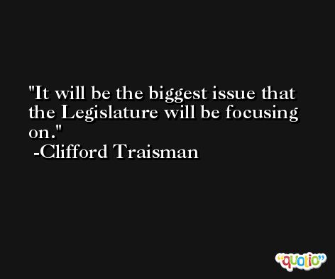 It will be the biggest issue that the Legislature will be focusing on. -Clifford Traisman