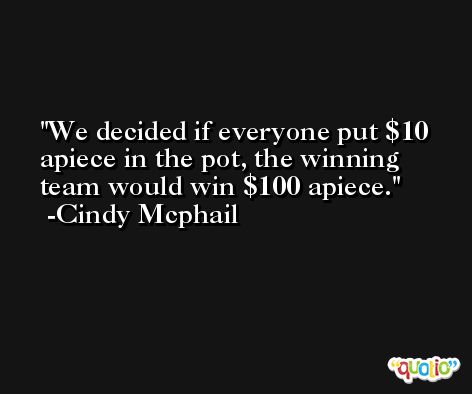 We decided if everyone put $10 apiece in the pot, the winning team would win $100 apiece. -Cindy Mcphail