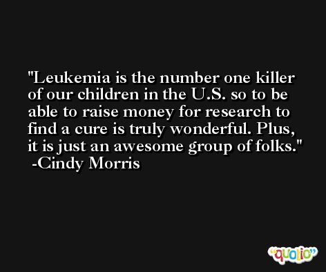 Leukemia is the number one killer of our children in the U.S. so to be able to raise money for research to find a cure is truly wonderful. Plus, it is just an awesome group of folks. -Cindy Morris