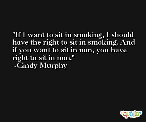 If I want to sit in smoking, I should have the right to sit in smoking. And if you want to sit in non, you have right to sit in non. -Cindy Murphy