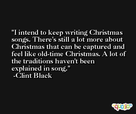 I intend to keep writing Christmas songs. There's still a lot more about Christmas that can be captured and feel like old-time Christmas. A lot of the traditions haven't been explained in song. -Clint Black
