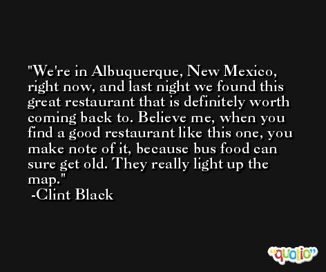 We're in Albuquerque, New Mexico, right now, and last night we found this great restaurant that is definitely worth coming back to. Believe me, when you find a good restaurant like this one, you make note of it, because bus food can sure get old. They really light up the map. -Clint Black