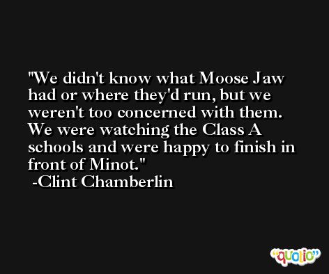 We didn't know what Moose Jaw had or where they'd run, but we weren't too concerned with them. We were watching the Class A schools and were happy to finish in front of Minot. -Clint Chamberlin