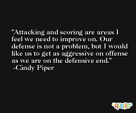 Attacking and scoring are areas I feel we need to improve on. Our defense is not a problem, but I would like us to get as aggressive on offense as we are on the defensive end. -Cindy Piper