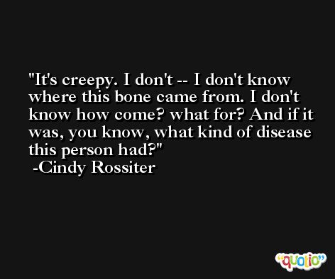 It's creepy. I don't -- I don't know where this bone came from. I don't know how come? what for? And if it was, you know, what kind of disease this person had? -Cindy Rossiter