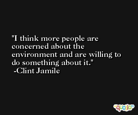 I think more people are concerned about the environment and are willing to do something about it. -Clint Jamile
