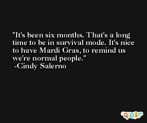 It's been six months. That's a long time to be in survival mode. It's nice to have Mardi Gras, to remind us we're normal people. -Cindy Salerno