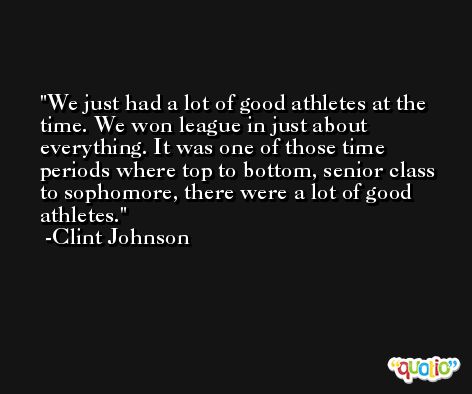 We just had a lot of good athletes at the time. We won league in just about everything. It was one of those time periods where top to bottom, senior class to sophomore, there were a lot of good athletes. -Clint Johnson